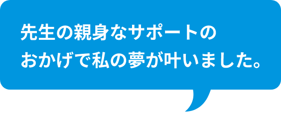 先生の親身なサポートのおかげで私の夢が叶いました。