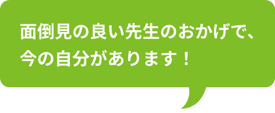 面倒見の良い先生のおかげで、今の自分があります！