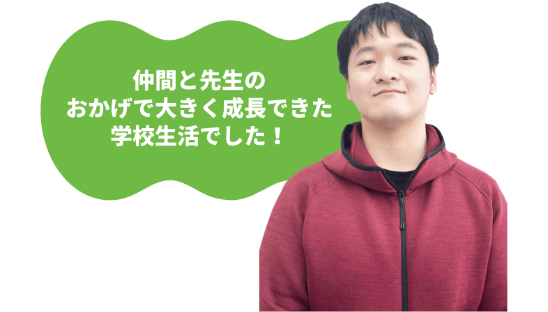仲間と先生のおかげで大きく成長できた学校生活でした！