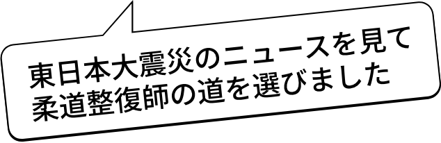 東日本大震災のニュースを見て柔道整復師の道を選びました